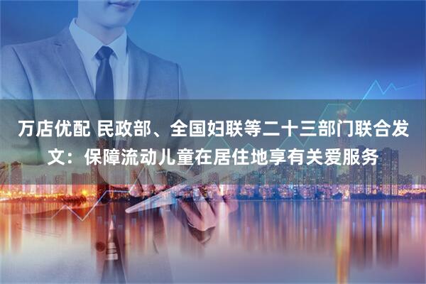 万店优配 民政部、全国妇联等二十三部门联合发文：保障流动儿童在居住地享有关爱服务